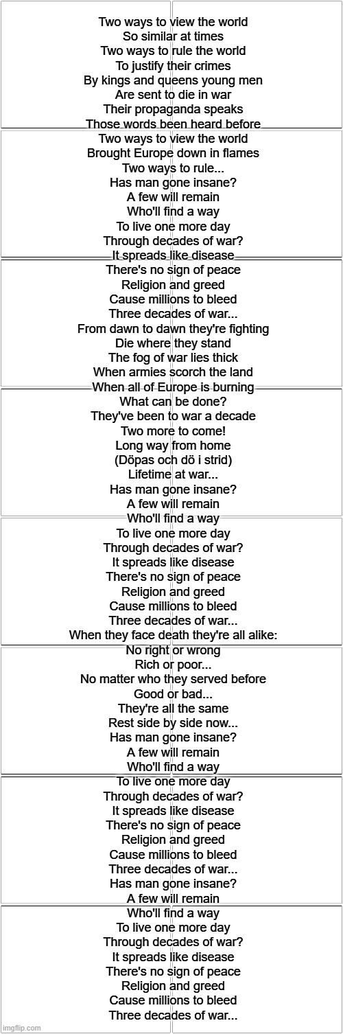 A lifetime of War | Two ways to view the world
So similar at times
Two ways to rule the world
To justify their crimes
By kings and queens young men
Are sent to die in war
Their propaganda speaks
Those words been heard before
Two ways to view the world
Brought Europe down in flames
Two ways to rule...
Has man gone insane?
A few will remain
Who'll find a way
To live one more day
Through decades of war?
It spreads like disease
There's no sign of peace
Religion and greed
Cause millions to bleed
Three decades of war...
From dawn to dawn they're fighting
Die where they stand
The fog of war lies thick
When armies scorch the land
When all of Europe is burning
What can be done?
They've been to war a decade
Two more to come!
Long way from home
(Döpas och dö i strid)
Lifetime at war...
Has man gone insane?
A few will remain
Who'll find a way
To live one more day
Through decades of war?
It spreads like disease
There's no sign of peace
Religion and greed
Cause millions to bleed
Three decades of war...
When they face death they're all alike:
No right or wrong
Rich or poor...
No matter who they served before
Good or bad...
They're all the same
Rest side by side now...
Has man gone insane?
A few will remain
Who'll find a way
To live one more day
Through decades of war?
It spreads like disease
There's no sign of peace
Religion and greed
Cause millions to bleed
Three decades of war...
Has man gone insane?
A few will remain
Who'll find a way
To live one more day
Through decades of war?
It spreads like disease
There's no sign of peace
Religion and greed
Cause millions to bleed
Three decades of war... | image tagged in blank comic panel 2x8 | made w/ Imgflip meme maker