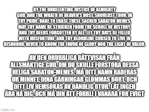 Swedish and english curse, because why not | BY THE UNRELENTING JUSTICE OF ALMIGHTY GOD, AND THE WRATH OF HEAVEN’S HOST, SHOULDST THOU, IN THY PRIDE, DARE TO ERASE THESE SACRED SABATON MEMES, MAY THY NAME BE STRICKEN FROM THE SCROLL OF HISTORY, AND THY DEEDS FORGOTTEN BY ALL. LET THY DAYS BE FILLED WITH MISFORTUNE, AND THY BLOODLINE CURSED TO LIVE IN DISHONOR, NEVER TO KNOW THE FAVOR OF GLORY NOR THE LIGHT OF VALOR. AV DEN ORUBBLIGA RÄTTVISAN FRÅN ALLSMÄKTIGE GUD, OM DU SKULLE FÖRSTÖRA DESSA HELIGA SABATON-MEMES, MÅ DITT NAMN RADERAS UR MINNET, DINA GÄRNINGAR GLÖMMAS BORT, OCH DITT LIV HEMSÖKAS AV OÄNDLIG OTUR. LÅT INGEN ÄRA NÅ DIG, OCH MÅ DIN ÄTT FÖRBLI I VANÄRA FÖR EVIGT | image tagged in delete this and your bloodline is doomed | made w/ Imgflip meme maker