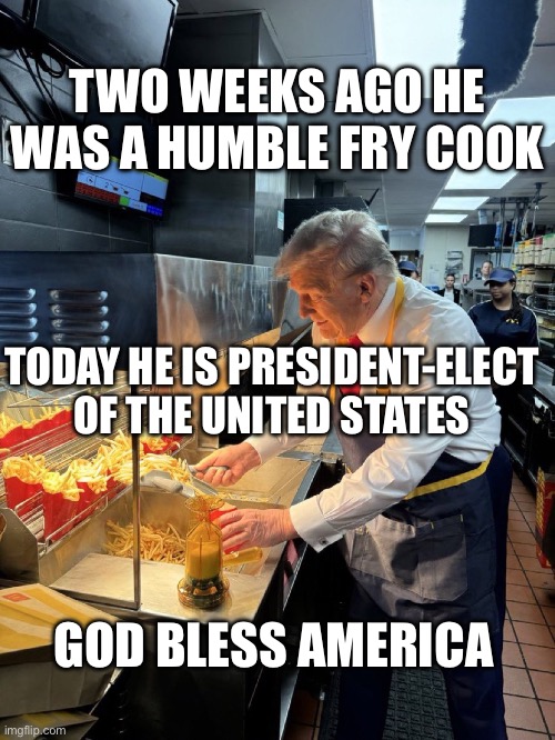 Trump the humble fry cook | TWO WEEKS AGO HE WAS A HUMBLE FRY COOK; TODAY HE IS PRESIDENT-ELECT OF THE UNITED STATES; GOD BLESS AMERICA | image tagged in trump at mcdonalds | made w/ Imgflip meme maker