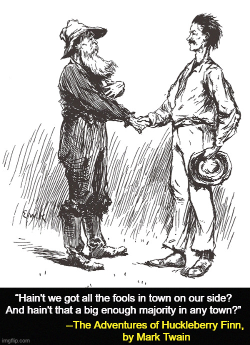 “Hain't we got all the fools in town on our side? 


And hain't that a big enough majority in any town?”; --The Adventures of Huckleberry Finn, 

by Mark Twain | image tagged in maga,republicans,trump,scammers,grifters,con man | made w/ Imgflip meme maker