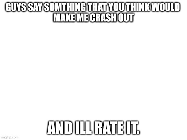 e | GUYS SAY SOMTHING THAT YOU THINK WOULD 
MAKE ME CRASH OUT; AND ILL RATE IT. | image tagged in i don't know what to say here so i'm just gonna put an e | made w/ Imgflip meme maker