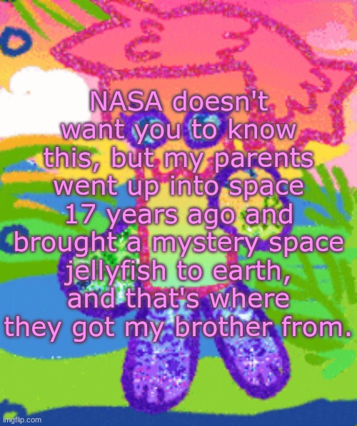 sparkly girly folder dyna | NASA doesn't want you to know this, but my parents went up into space 17 years ago and brought a mystery space jellyfish to earth, and that's where they got my brother from. | image tagged in sparkly girly folder dyna | made w/ Imgflip meme maker