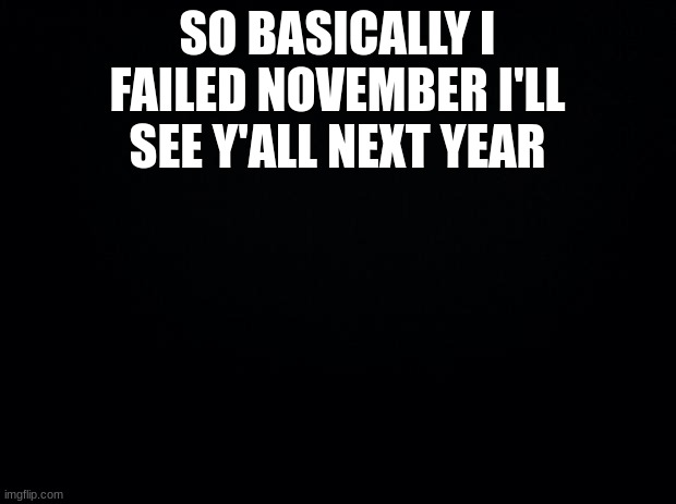 Black background | SO BASICALLY I FAILED NOVEMBER I'LL SEE Y'ALL NEXT YEAR | image tagged in black background | made w/ Imgflip meme maker