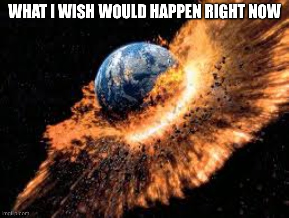 Earth Exploding | WHAT I WISH WOULD HAPPEN RIGHT NOW | image tagged in earth exploding | made w/ Imgflip meme maker