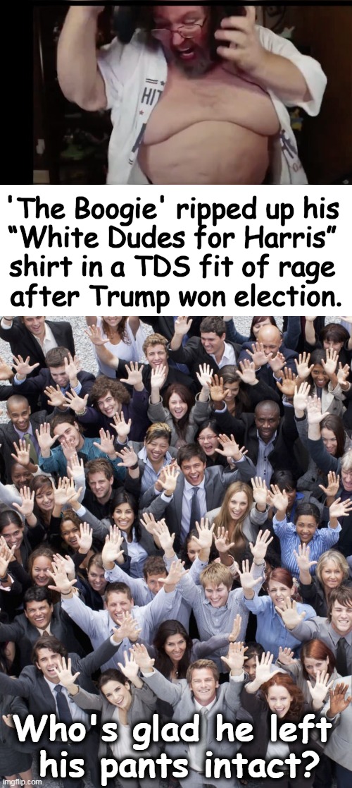 We finally find UNITY over this one question... | 'The Boogie' ripped up his 
“White Dudes for Harris” 
shirt in a TDS fit of rage 
after Trump won election. Who's glad he left 
his pants intact? | image tagged in people raising hands,whites dudes for harris,crowd of people,unity,community standards,tds | made w/ Imgflip meme maker