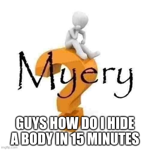 Myery | GUYS HOW DO I HIDE A BODY IN 15 MINUTES | image tagged in myery | made w/ Imgflip meme maker