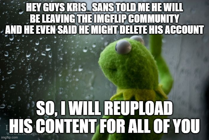 Kris_Sans maybe going away forever | HEY GUYS KRIS_SANS TOLD ME HE WILL BE LEAVING THE IMGFLIP COMMUNITY AND HE EVEN SAID HE MIGHT DELETE HIS ACCOUNT; SO, I WILL REUPLOAD HIS CONTENT FOR ALL OF YOU | image tagged in kermit window,deltarune | made w/ Imgflip meme maker