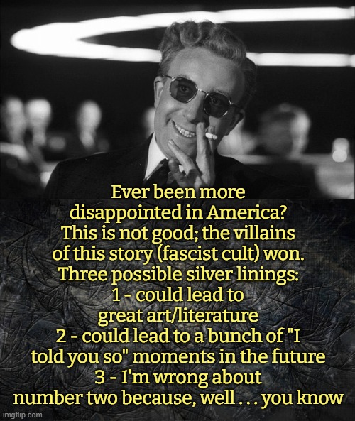 anxiety substantiated | Ever been more disappointed in America?
This is not good; the villains of this story (fascist cult) won.
Three possible silver linings:
1 - could lead to great art/literature
2 - could lead to a bunch of "I told you so" moments in the future
3 - I'm wrong about number two because, well . . . you know | image tagged in fascism,presidential race,america,cult | made w/ Imgflip meme maker