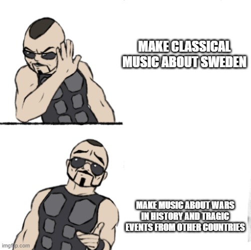 Sabaton meme one | MAKE CLASSICAL MUSIC ABOUT SWEDEN; MAKE MUSIC ABOUT WARS IN HISTORY AND TRAGIC EVENTS FROM OTHER COUNTRIES | image tagged in sabaton meme one | made w/ Imgflip meme maker