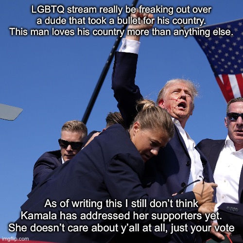 Donald Trump | LGBTQ stream really be freaking out over a dude that took a bullet for his country. This man loves his country more than anything else. As of writing this I still don’t think Kamala has addressed her supporters yet. She doesn’t care about y’all at all, just your vote | image tagged in donald trump | made w/ Imgflip meme maker