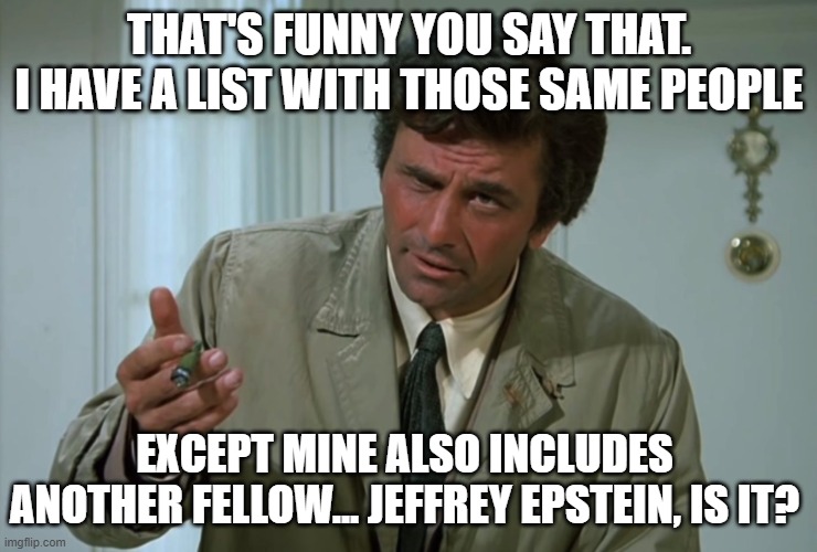 Columbo | THAT'S FUNNY YOU SAY THAT. I HAVE A LIST WITH THOSE SAME PEOPLE EXCEPT MINE ALSO INCLUDES ANOTHER FELLOW... JEFFREY EPSTEIN, IS IT? | image tagged in columbo | made w/ Imgflip meme maker