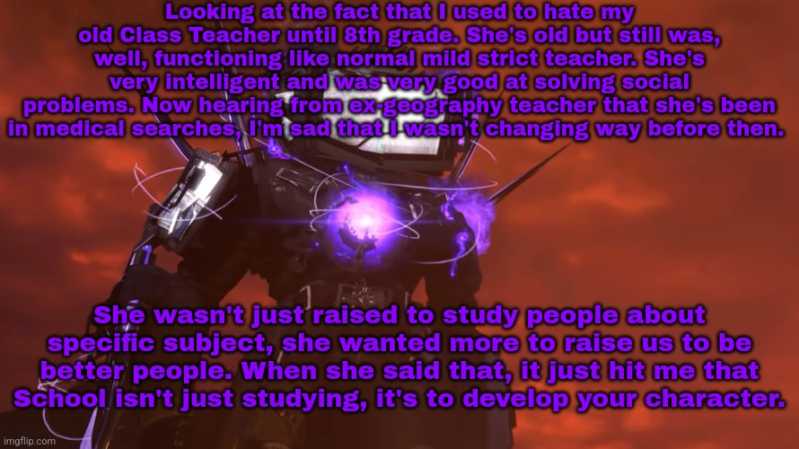 Special memories. | Looking at the fact that I used to hate my old Class Teacher until 8th grade. She's old but still was, well, functioning like normal mild strict teacher. She's very intelligent and was very good at solving social problems. Now hearing from ex-geography teacher that she's been in medical searches, I'm sad that I wasn't changing way before then. She wasn't just raised to study people about specific subject, she wanted more to raise us to be better people. When she said that, it just hit me that School isn't just studying, it's to develop your character. | made w/ Imgflip meme maker