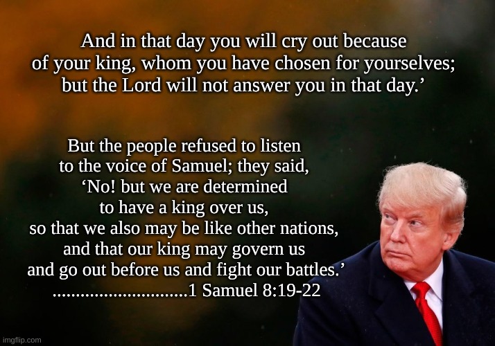 1 Sam 8:19-22 | And in that day you will cry out because of your king, whom you have chosen for yourselves; but the Lord will not answer you in that day.’; But the people refused to listen 
to the voice of Samuel; they said, 
‘No! but we are determined 
to have a king over us, 
so that we also may be like other nations, 
and that our king may govern us 
and go out before us and fight our battles.’

.............................1 Samuel 8:19-22 | image tagged in trump,king over us | made w/ Imgflip meme maker