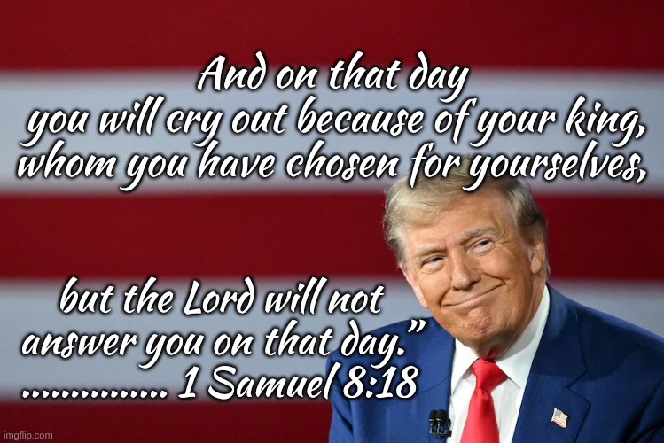 1 Sam 8:18 | And on that day 
you will cry out because of your king,
whom you have chosen for yourselves, but the Lord will not answer you on that day.”
............... 1 Samuel 8:18 | image tagged in us as israel,prophecy | made w/ Imgflip meme maker