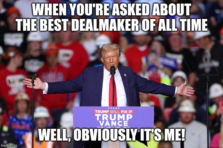 trump | WHEN YOU'RE ASKED ABOUT THE BEST DEALMAKER OF ALL TIME; WELL, OBVIOUSLY IT'S ME! | image tagged in trump | made w/ Imgflip meme maker