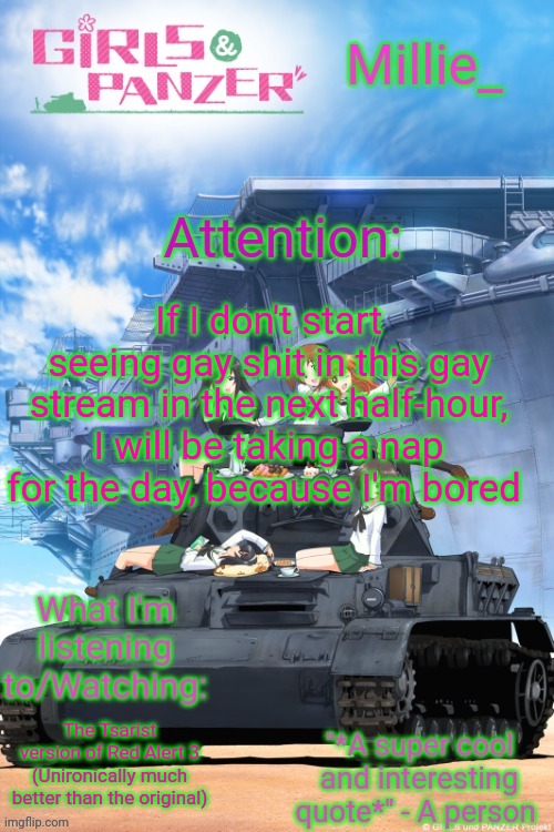 Millie's Girls und Panzer announcement template | If I don't start seeing gay shit in this gay stream in the next half-hour, I will be taking a nap for the day, because I'm bored; The Tsarist version of Red Alert 3 (Unironically much better than the original) | image tagged in millie's girls und panzer announcement template | made w/ Imgflip meme maker