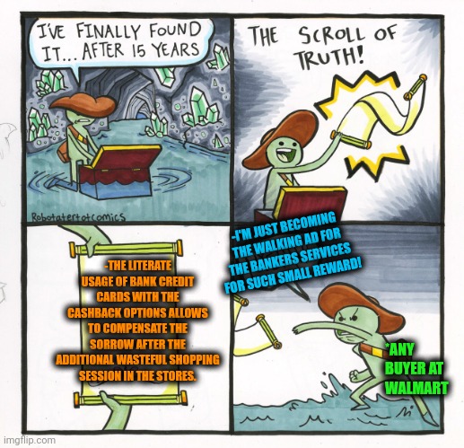 -To add the financial theme for a surviving option. | -THE LITERATE USAGE OF BANK CREDIT CARDS WITH THE CASHBACK OPTIONS ALLOWS TO COMPENSATE THE SORROW AFTER THE ADDITIONAL WASTEFUL SHOPPING SESSION IN THE STORES. -I'M JUST BECOMING THE WALKING AD FOR THE BANKERS SERVICES FOR SUCH SMALL REWARD! *ANY BUYER AT WALMART | image tagged in memes,the scroll of truth,money man,that wasnt very cash money,credit card,people of walmart | made w/ Imgflip meme maker