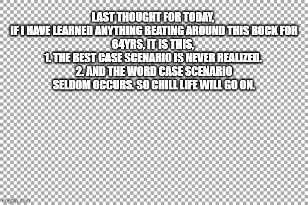 Free | LAST THOUGHT FOR TODAY, 

IF I HAVE LEARNED ANYTHING BEATING AROUND THIS ROCK FOR 64YRS, IT IS THIS, 
1. THE BEST CASE SCENARIO IS NEVER REALIZED. 
2. AND THE WORD CASE SCENARIO SELDOM OCCURS. SO CHILL LIFE WILL GO ON. | image tagged in free | made w/ Imgflip meme maker