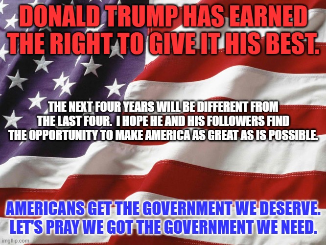 America has made its choice. | DONALD TRUMP HAS EARNED THE RIGHT TO GIVE IT HIS BEST. THE NEXT FOUR YEARS WILL BE DIFFERENT FROM THE LAST FOUR.  I HOPE HE AND HIS FOLLOWERS FIND THE OPPORTUNITY TO MAKE AMERICA AS GREAT AS IS POSSIBLE. AMERICANS GET THE GOVERNMENT WE DESERVE. LET'S PRAY WE GOT THE GOVERNMENT WE NEED. | image tagged in american flag | made w/ Imgflip meme maker