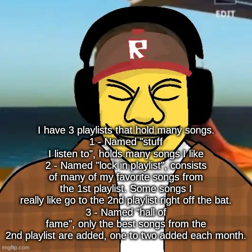 total of 96 songs in all 3 playlists at the moment. | I have 3 playlists that hold many songs.
1 - Named "stuff I listen to", holds many songs I like
2 - Named "lock in playlist", consists of many of my favorite songs from the 1st playlist. Some songs I really like go to the 2nd playlist right off the bat.
3 - Named "hall of fame", only the best songs from the 2nd playlist are added, one to two added each month. | image tagged in ishowkamguyza | made w/ Imgflip meme maker