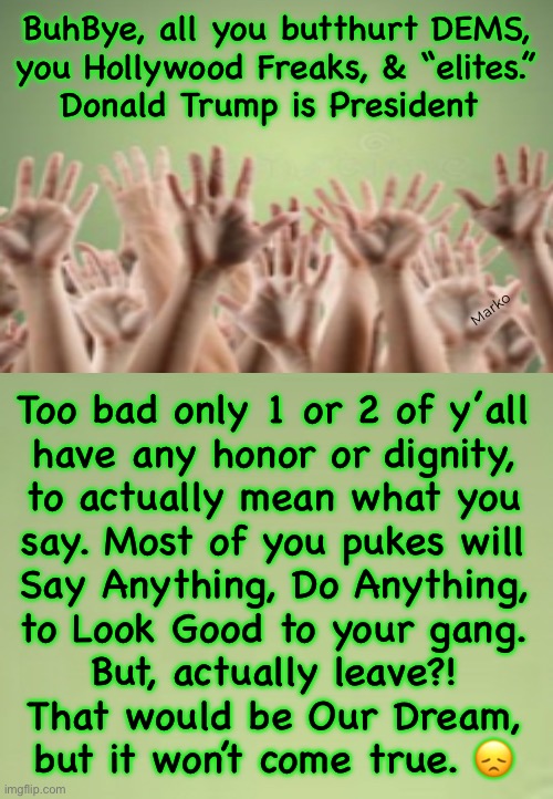 ACTING like people with Values & Principles | BuhBye, all you butthurt DEMS,
you Hollywood Freaks, & “elites.”

Donald Trump is President; Marko; Too bad only 1 or 2 of y’all
have any honor or dignity,
to actually mean what you
say. Most of you pukes will
Say Anything, Do Anything,
to Look Good to your gang.
But, actually leave?!
That would be Our Dream,
but it won’t come true. 😞 | image tagged in memes,hollywood moving to canada,dems lie cheat steal,just another lie,they have no values,fkh voters gotohell | made w/ Imgflip meme maker