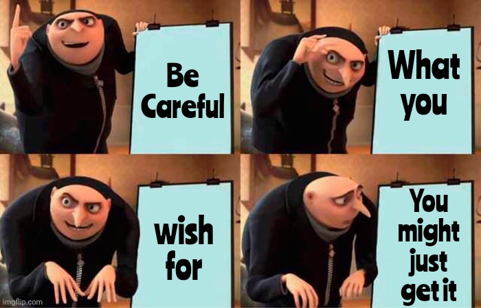 What Someone Desires May Not Make Them Happy, And Getting What They Think They Want May Have Unexpected Negative Consequences | What
you; Be
Careful; You might just get it; wish
for | image tagged in memes,gru's plan,as you wish,you want it you got it,we're all doomed,death wish | made w/ Imgflip meme maker