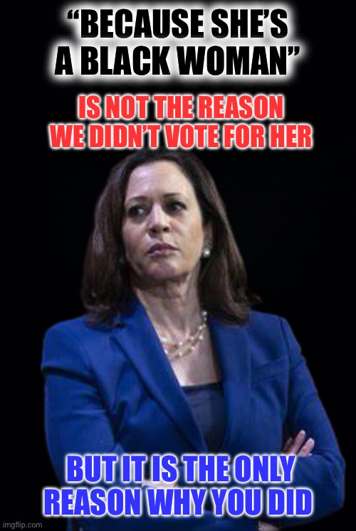 Not the reason | “BECAUSE SHE’S A BLACK WOMAN”; IS NOT THE REASON WE DIDN’T VOTE FOR HER; BUT IT IS THE ONLY REASON WHY YOU DID | image tagged in black background,kamala harris | made w/ Imgflip meme maker