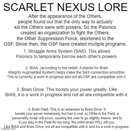 Lore 2/?. This describes some of the main mechanics in SNX. (BIAS isn't really a game mechanic, but still.) (mod note: sorry the | After the appearance of the Others, people found out that the only way to actually kill the Others were with powers. So the Psionics created an organization to fight the Others, the Other Suppression Force, shortened to the OSF. Since then, the OSF have created multiple programs. SCARLET NEXUS LORE; 1. Struggle Arms System (SAS). This allows Psionics to temporarily borrow each other's powers. 2. BIAS. (according to the reddit, it stands for Brain Integrity Augmented System) helps make the SAS connection smoother. This is currently a work in progress and not all OSF are compatible with it. 3. Brain Drive. This boosts your power greatly. Like BIAS, it is a work in progress and not all are compatible with it. 4. Brain Field. This is an extension to Brain Drive. It boosts your power immensely, but has a cost. a) While in the Field, a 'personality swap' will occur, causing the user to go slightly insane, and b) if you stay in the Field for too long, the mind strain WILL kill you. Like BIAS and Brain Drive, not all are compatible with it, and it's a work in progress. | image tagged in scarlet nexus,lore,videogames,thanks for listening to my snx ted talk,im not done tho,oh wow are you actually reading these tags | made w/ Imgflip meme maker