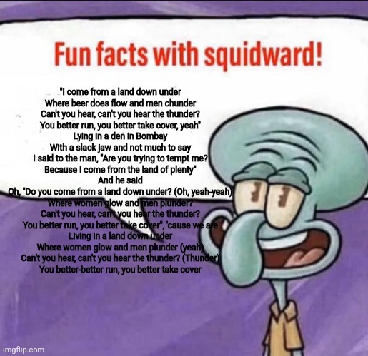 Fun Facts with Squidward | "I come from a land down under
Where beer does flow and men chunder
Can't you hear, can't you hear the thunder?
You better run, you better take cover, yeah"
Lying in a den in Bombay
With a slack jaw and not much to say
I said to the man, "Are you trying to tempt me?
Because I come from the land of plenty"
And he said
Oh, "Do you come from a land down under? (Oh, yeah-yeah)
Where women glow and men plunder?
Can't you hear, can't you hear the thunder?
You better run, you better take cover", 'cause we are
Living in a land down under
Where women glow and men plunder (yeah)
Can't you hear, can't you hear the thunder? (Thunder)
You better-better run, you better take cover | image tagged in fun facts with squidward | made w/ Imgflip meme maker