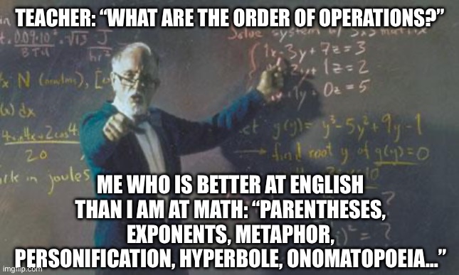 math teacher  | TEACHER: “WHAT ARE THE ORDER OF OPERATIONS?”; ME WHO IS BETTER AT ENGLISH THAN I AM AT MATH: “PARENTHESES, EXPONENTS, METAPHOR, PERSONIFICATION, HYPERBOLE, ONOMATOPOEIA…” | image tagged in math teacher,english,english teachers,math,nerds,nerd | made w/ Imgflip meme maker