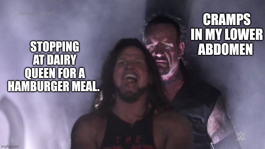 AJ Styles & Undertaker | CRAMPS IN MY LOWER ABDOMEN; STOPPING AT DAIRY QUEEN FOR A HAMBURGER MEAL. | image tagged in aj styles undertaker | made w/ Imgflip meme maker