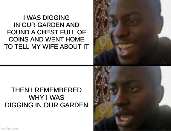 dark humor | I WAS DIGGING IN OUR GARDEN AND FOUND A CHEST FULL OF COINS AND WENT HOME TO TELL MY WIFE ABOUT IT; THEN I REMEMBERED WHY I WAS DIGGING IN OUR GARDEN | image tagged in oh yeah oh no,dark humor,relatable | made w/ Imgflip meme maker