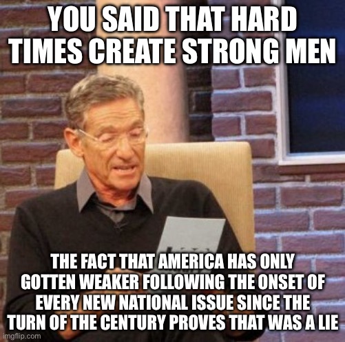 Maury Lie Detector Meme | YOU SAID THAT HARD TIMES CREATE STRONG MEN; THE FACT THAT AMERICA HAS ONLY GOTTEN WEAKER FOLLOWING THE ONSET OF EVERY NEW NATIONAL ISSUE SINCE THE TURN OF THE CENTURY PROVES THAT WAS A LIE | image tagged in memes,maury lie detector | made w/ Imgflip meme maker