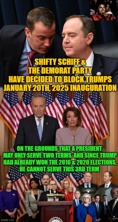 Biden Steps Down, Kamala becomes POTUS:  BIDEN & Dems Scheme to DERAIL | SHIFTY SCHIFF &
THE DEMORAT PARTY
HAVE DECIDED TO BLOCK TRUMPS
JANUARY 20TH, 2025 INAUGURATION; ON THE GROUNDS THAT A PRESIDENT 
MAY ONLY SERVE TWO TERMS, AND SINCE TRUMP
HAD ALREADY WON THE 2016 & 2020 ELECTIONS,
HE CANNOT SERVE THIS 3RD TERM | image tagged in adam schiff and aide,chuck and nancy,house democrats,trump,kamala harris,impeach trump | made w/ Imgflip meme maker