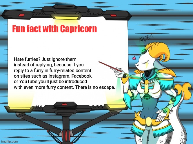 Fun fact with Capricorn | Fun fact with Capricorn; Hate furries? Just ignore them instead of replying, because if you reply to a furry in furry-related content on sites such as Instagram, Facebook or YouTube you'll just be introduced with even more furry content. There is no escape. | image tagged in fun fact with capricorn,furry,anti furry | made w/ Imgflip meme maker