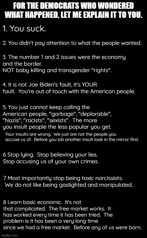 This election showed Democrats "What Can Be, Unburdened By What Has Been" means. | FOR THE DEMOCRATS WHO WONDERED WHAT HAPPENED, LET ME EXPLAIN IT TO YOU. 1. You suck. 2. You didn't pay attention to what the people wanted. 3. The number 1 and 2 issues were the economy
and the border.  
NOT baby killing and transgender "rights". 4. It is not Joe Biden's fault, it's YOUR fault.  You're out of touch with the American people. 5. You just cannot keep calling the American people, "garbage", "deplorable", "Nazis", "racists", "sexists".  The more you insult people the less popular you get. Your insults are wrong.  We just are not the people you accuse us of.  Before you lob another insult look in the mirror first. 6 Stop lying.  Stop believing your lies.
Stop accusing us of your own crimes. 7 Most importantly stop being toxic narcissists.  We do not like being gaslighted and manipulated. 8 Learn basic economic.  It's not that complicated.  The free market works.  It has worked every time it has been tried.  The problem is it has been a very long time since we had a free market.  Before any of us were born. | image tagged in we are unburdened by inflation,democrats just need to stop sucking,stop trying to turn us into a dictatorship | made w/ Imgflip meme maker