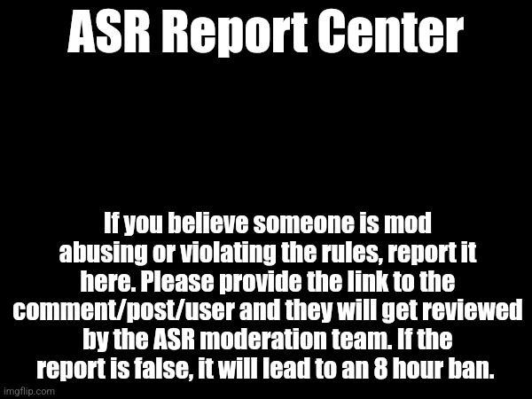 ASR Report Center; If you believe someone is mod abusing or violating the rules, report it here. Please provide the link to the comment/post/user and they will get reviewed by the ASR moderation team. If the report is false, it will lead to an 8 hour ban. | made w/ Imgflip meme maker