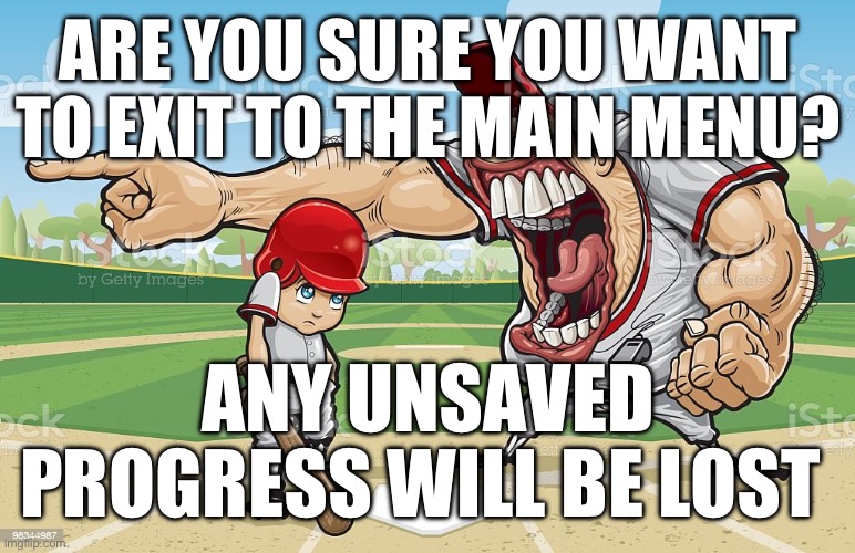 Baseball coach yelling at kid | ARE YOU SURE YOU WANT TO EXIT TO THE MAIN MENU? ANY UNSAVED PROGRESS WILL BE LOST | image tagged in baseball coach yelling at kid | made w/ Imgflip meme maker