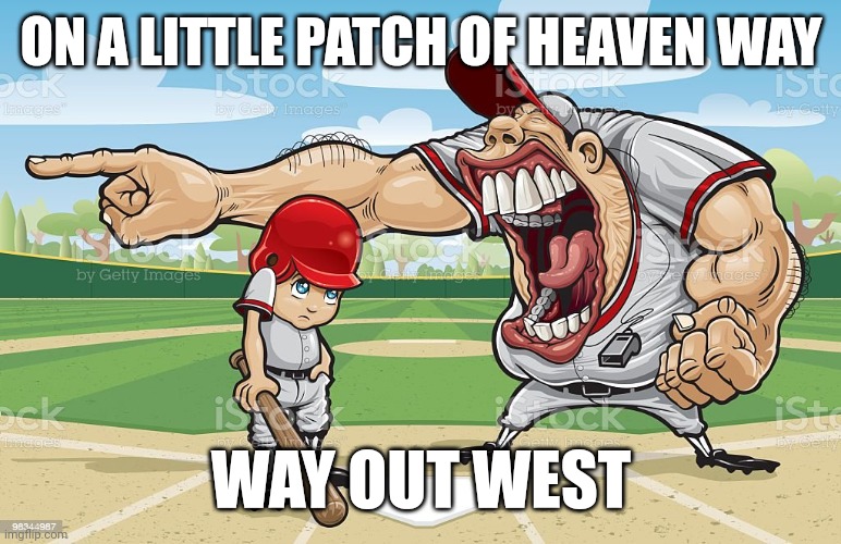Baseball coach yelling at kid | ON A LITTLE PATCH OF HEAVEN WAY; WAY OUT WEST | image tagged in baseball coach yelling at kid | made w/ Imgflip meme maker