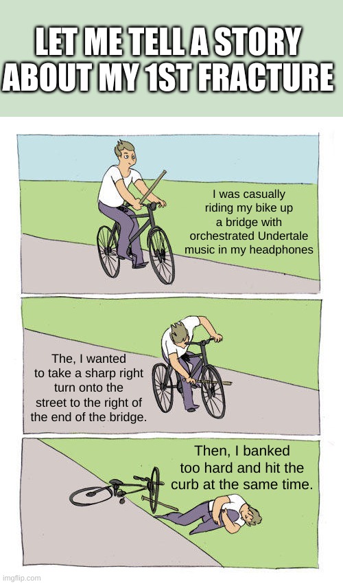 Let me tell a story about my 1st fracture... | LET ME TELL A STORY ABOUT MY 1ST FRACTURE; I was casually riding my bike up a bridge with orchestrated Undertale music in my headphones; The, I wanted to take a sharp right turn onto the street to the right of the end of the bridge. Then, I banked too hard and hit the curb at the same time. | image tagged in memes,bike fall,bones | made w/ Imgflip meme maker