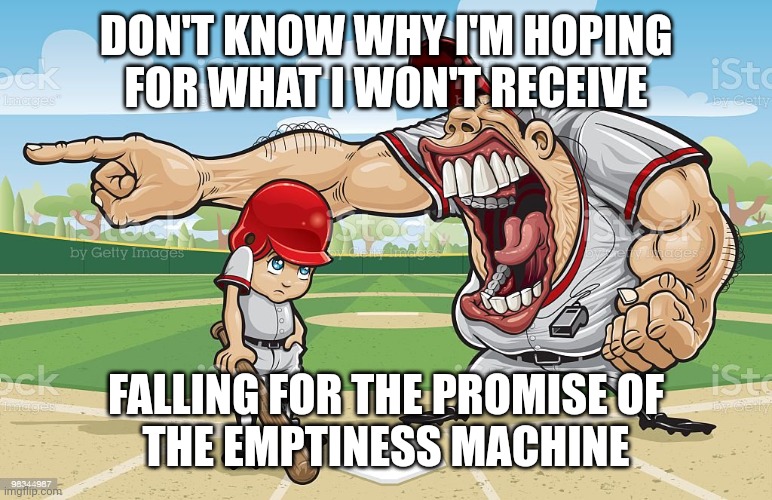 Baseball coach yelling at kid | DON'T KNOW WHY I'M HOPING
FOR WHAT I WON'T RECEIVE; FALLING FOR THE PROMISE OF
THE EMPTINESS MACHINE | image tagged in baseball coach yelling at kid | made w/ Imgflip meme maker