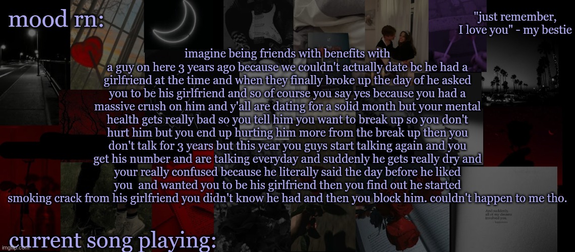 little story time for yall | imagine being friends with benefits with a guy on here 3 years ago because we couldn't actually date bc he had a girlfriend at the time and when they finally broke up the day of he asked you to be his girlfriend and so of course you say yes because you had a massive crush on him and y'all are dating for a solid month but your mental health gets really bad so you tell him you want to break up so you don't hurt him but you end up hurting him more from the break up then you don't talk for 3 years but this year you guys start talking again and you get his number and are talking everyday and suddenly he gets really dry and your really confused because he literally said the day before he liked you  and wanted you to be his girlfriend then you find out he started smoking crack from his girlfriend you didn't know he had and then you block him. couldn't happen to me tho. | image tagged in eek_ temp 3 | made w/ Imgflip meme maker