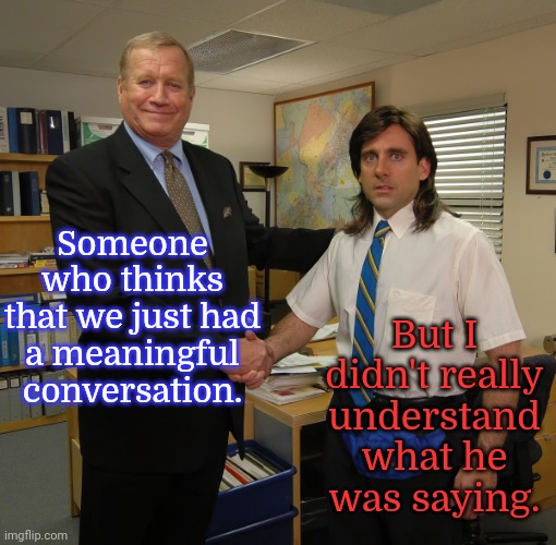 Everyday life is uncomfortable. | Someone who thinks that we just had
a meaningful conversation. But I didn't really understand what he was saying. | image tagged in the office handshake,cool hand luke - failure to communicate,autism,social anxiety,stop talking,akward | made w/ Imgflip meme maker