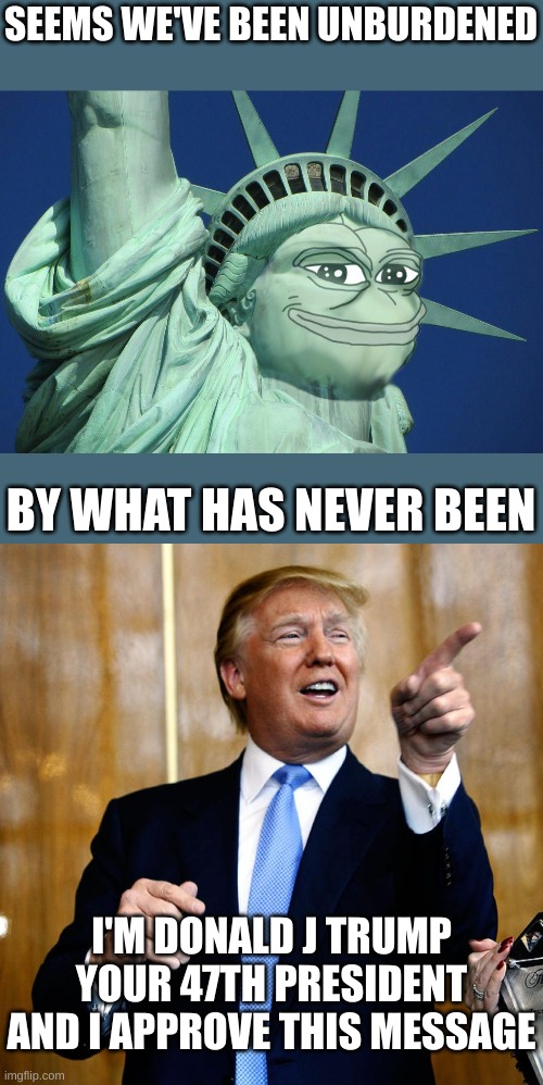 To be unburdened by the Border Czar that has never been ... to the border | SEEMS WE'VE BEEN UNBURDENED; BY WHAT HAS NEVER BEEN; I'M DONALD J TRUMP YOUR 47TH PRESIDENT
AND I APPROVE THIS MESSAGE | image tagged in pepe the symbol of liberty,donal trump birthday | made w/ Imgflip meme maker