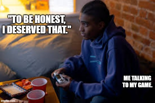 memes by Brad - Man talking to his video game - humor - | "TO BE HONEST, I DESERVED THAT."; ME TALKING TO MY GAME. | image tagged in gaming,funny,video games,talking shit,computer games,humor | made w/ Imgflip meme maker