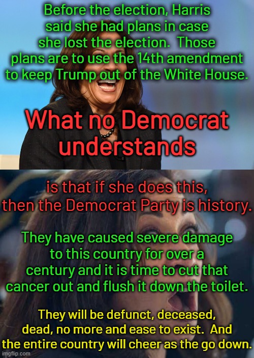 Democrats, please continue to implode.  Bye bye Democrat Party. | Before the election, Harris said she had plans in case she lost the election.  Those plans are to use the 14th amendment to keep Trump out of the White House. What no Democrat understands; is that if she does this, then the Democrat Party is history. They have caused severe damage to this country for over a century and it is time to cut that cancer out and flush it down the toilet. They will be defunct, deceased, dead, no more and ease to exist.  And the entire country will cheer as the go down. | image tagged in kamala harris laughing,kamala harriss | made w/ Imgflip meme maker