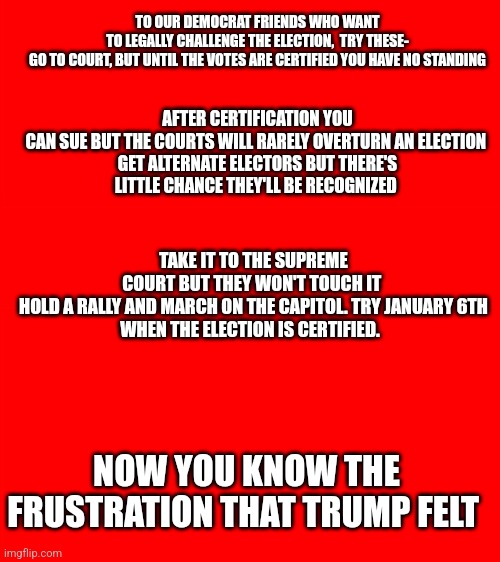 To our Democrat friends | AFTER CERTIFICATION YOU CAN SUE BUT THE COURTS WILL RARELY OVERTURN AN ELECTION 

GET ALTERNATE ELECTORS BUT THERE'S LITTLE CHANCE THEY'LL BE RECOGNIZED; TO OUR DEMOCRAT FRIENDS WHO WANT TO LEGALLY CHALLENGE THE ELECTION,  TRY THESE-

GO TO COURT, BUT UNTIL THE VOTES ARE CERTIFIED YOU HAVE NO STANDING; TAKE IT TO THE SUPREME COURT BUT THEY WON'T TOUCH IT 

HOLD A RALLY AND MARCH ON THE CAPITOL. TRY JANUARY 6TH WHEN THE ELECTION IS CERTIFIED. NOW YOU KNOW THE FRUSTRATION THAT TRUMP FELT | image tagged in bigass red blank template | made w/ Imgflip meme maker