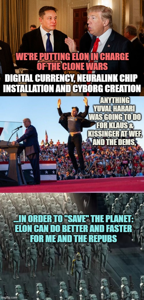 WE'RE PUTTING ELON IN CHARGE
OF THE CLONE WARS; DIGITAL CURRENCY, NEURALINK CHIP 
INSTALLATION AND CYBORG CREATION; ANYTHING YUVAL HARARI 
WAS GOING TO DO FOR KLAUS &
KISSINGER AT WEF,
AND THE DEMS, ...IN ORDER TO "SAVE" THE PLANET:
ELON CAN DO BETTER AND FASTER
FOR ME AND THE REPUBS | image tagged in trump and elon musk,elon musk jumping at donald trump rally,clone trooper army | made w/ Imgflip meme maker