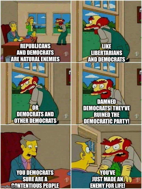 Groundskeeper Willie Damn Scots | REPUBLICANS AND DEMOCRATS ARE NATURAL ENEMIES; LIKE LIBERTARIANS AND DEMOCRATS; OR DEMOCRATS AND OTHER DEMOCRATS; DAMNED DEMOCRATS! THEY’VE RUINED THE DEMOCRATIC PARTY! YOU DEMOCRATS SURE ARE A CONTENTIOUS PEOPLE; YOU’VE JUST MADE AN ENEMY FOR LIFE! | image tagged in groundskeeper willie damn scots | made w/ Imgflip meme maker