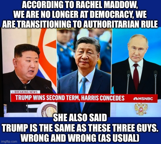 The hysterics, the whining, and the infantile crying has begun in full force | ACCORDING TO RACHEL MADDOW, WE ARE NO LONGER AT DEMOCRACY, WE ARE TRANSITIONING TO AUTHORITARIAN RULE; SHE ALSO SAID TRUMP IS THE SAME AS THESE THREE GUYS.

WRONG AND WRONG (AS USUAL) | image tagged in trump 2024,maga again,vance 2028,liberal tears,liberal logic,media lies | made w/ Imgflip meme maker